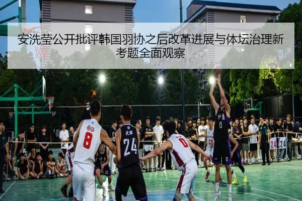 安洗莹公开批评韩国羽协之后改革进展与体坛治理新考题全面观察